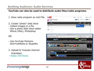 22
Building Audience: Audio Services
YouTube can also be used to distribute audio files/radio programs.
1. Save radio program as mp3 file.
2. Create “photo” slide show
- Collect images in a file
- Use a photo slide show editor
iMovie (Mac), Photoshop
OR
- Use YouTube Partners
OneTrueMedia or Stupeflix
3. Upload to Youtube channel
Examples:
- Radio 105 Roma
 