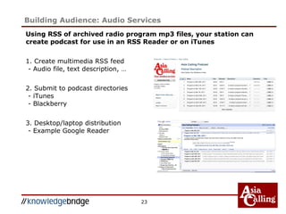 Using RSS of archived radio program mp3 files, your station can
create podcast for use in an RSS Reader or on iTunes
1. Create multimedia RSS feed
- Audio file, text description, …
2. Submit to podcast directories
- iTunes
- Blackberry
3. Desktop/laptop distribution
- Example Google Reader
23
Building Audience: Audio Services
 