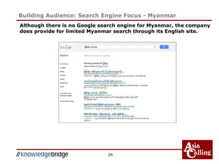 26
Building Audience: Search Engine Focus - Myanmar
Although there is no Google search engine for Myanmar, the company
does provide for limited Myanmar search through its English site.
 