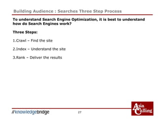 27
Building Audience : Searches Three Step Process
To understand Search Engine Optimization, it is best to understand
how do Search Engines work?
Three Steps:
1.Crawl – Find the site
2.Index – Understand the site
3.Rank – Deliver the results
 