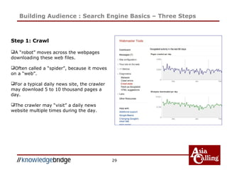 29
Building Audience : Search Engine Basics – Three Steps
Step 1: Crawl
A “robot” moves across the webpages
downloading these web files.
Often called a “spider”, because it moves
on a “web”.
For a typical daily news site, the crawler
may download 5 to 10 thousand pages a
day.
The crawler may “visit” a daily news
website multiple times during the day.
 