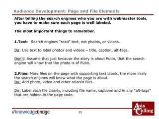 35
Audience Development: Page and File Elements
After telling the search engines who you are with webmaster tools,
you have to make sure each page is well labeled.
The most important things to remember.
1.Text: Search engines “read” text, not photos, or videos.
Do: Use text to label photos and videos – title, caption, alt-tags.
Don’t: Assume that just because the story is about Putin, that the search
engine will know that the photo is of Putin.
2.Files: More files on the page with supporting text labels, the more likely
the search engines will know what the page is about.
Do: Add photo, video and other related files.
Do: Label each file clearly, including file name, captions and in any “alt-tags”
that are hidden in the page code.
 