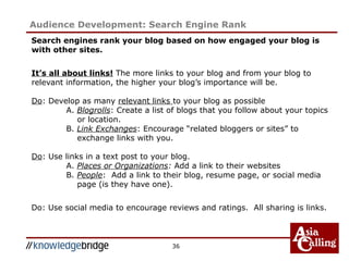 36
Audience Development: Search Engine Rank
Search engines rank your blog based on how engaged your blog is
with other sites.
It’s all about links! The more links to your blog and from your blog to
relevant information, the higher your blog’s importance will be.
Do: Develop as many relevant links to your blog as possible
A. Blogrolls: Create a list of blogs that you follow about your topics
or location.
B. Link Exchanges: Encourage “related bloggers or sites” to
exchange links with you.
Do: Use links in a text post to your blog.
A. Places or Organizations: Add a link to their websites
B. People: Add a link to their blog, resume page, or social media
page (is they have one).
Do: Use social media to encourage reviews and ratings. All sharing is links.
 