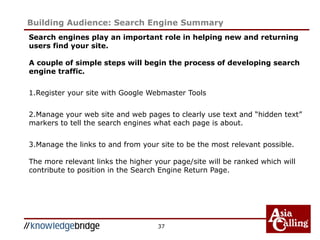 37
Building Audience: Search Engine Summary
Search engines play an important role in helping new and returning
users find your site.
A couple of simple steps will begin the process of developing search
engine traffic.
1.Register your site with Google Webmaster Tools
2.Manage your web site and web pages to clearly use text and “hidden text”
markers to tell the search engines what each page is about.
3.Manage the links to and from your site to be the most relevant possible.
The more relevant links the higher your page/site will be ranked which will
contribute to position in the Search Engine Return Page.
 
