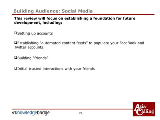 This review will focus on establishing a foundation for future
development, including:
Setting up accounts
Establishing “automated content feeds” to populate your FaceBook and
Twitter accounts.
Building “friends”
Initial trusted interactions with your friends
39
Building Audience: Social Media
 