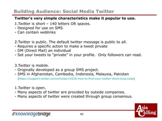 Twitter’s very simple characteristics make it popular to use.
1.Twitter is short – 140 letters OR spaces.
- Designed for use on SMS
- Can contain weblinks
2.Twitter is public. The default twitter message is public to all.
- Requires a specific action to make a tweet private
- DM (Direct Mail) an individual
- Set your tweets to “private” in your profile. Only followers can read.
3.Twitter is mobile.
- Originally developed as a group SMS project.
- SMS in Afghanistan, Cambodia, Indonesia, Malaysia, Pakistan
(https://support.twitter.com/articles/14226-how-to-find-your-twitter-short-long-code)
1.Twitter is open.
- Many aspects of twitter are provided by outside companies.
- Many aspects of twitter were created through group consensus.
40
Building Audience: Social Media Twitter
 