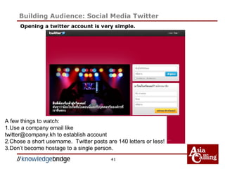 Opening a twitter account is very simple.
41
Building Audience: Social Media Twitter
A few things to watch:
1.Use a company email like
twitter@company.kh to establish account
2.Chose a short username. Twitter posts are 140 letters or less!
3.Don’t become hostage to a single person.
 