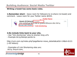 Writing a tweet has some basic rules.
1.Remember short – leave room for followers to re-share (re-tweet) and
comment. Leave room for your Twitter name @XXX.
2.Do include links back to your site.
- Use “link shortening” sites to shorten long url’s
- Example bit.ly/Akkxpl points to
http://unn.com.np/index.php?pageName=news_details&catId=14&id=6121
(~65 letters)
- Examples of Link Shortening sites are:
bit.ly, tinyurl.com,
42
Building Audience: Social Media Twitter
Twitter Name
Link shortening
 