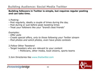 Building followers in Twitter is simple, but requires regular posting
and can take time.
1.Posting:
- Post regularly, ideally a couple of times during the day.
- Post during or just before peak tweeting times
- Treat your followers like your “brand’s best friends”
Examples:
- Offer polls
- Create special offers, only to those following your Twitter stream
- Post photos and solicit photos, even have photo contests
2.Follow Other Tweeters!
- Target tweeters who are relevant to your content
– Politicians, other media, local citizens, sports teams
3.Join Directories like www.thaitwitter.com
43
Building Audience: Social Media Twitter
 
