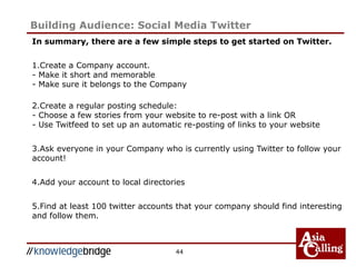 In summary, there are a few simple steps to get started on Twitter.
1.Create a Company account.
- Make it short and memorable
- Make sure it belongs to the Company
2.Create a regular posting schedule:
- Choose a few stories from your website to re-post with a link OR
- Use Twitfeed to set up an automatic re-posting of links to your website
3.Ask everyone in your Company who is currently using Twitter to follow your
account!
4.Add your account to local directories
5.Find at least 100 twitter accounts that your company should find interesting
and follow them.
44
Building Audience: Social Media Twitter
 