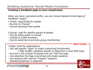 Building Audience: Social Media Facebook
Creating a FaceBook page is more complicated.
When you have a personal profile, you can choose between three types of
FaceBook “pages”:
1.Profile: Specifically for people
- No limit to “friends”
- Cannot advertise their profile
2.Group: used for specific groups of people
- Can be either public or private
- Limited to 5,000 members
- Cannot advertise to promote group membership
3.Page: Used for organizations
- Can add specific “apps” to create customized functionality
+ RSS Graffiti, publishes directly to Page from a site’s RSS Feed.
- No limit in the number of people who can “like’ the page
- Can advertise the Page to promote and create audience
- Can analyze with internal “Insights” analytics
- Detailed guidelines in Appendix.
46
Best Choice
 