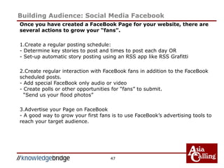 Building Audience: Social Media Facebook
Once you have created a FaceBook Page for your website, there are
several actions to grow your “fans”.
1.Create a regular posting schedule:
- Determine key stories to post and times to post each day OR
- Set-up automatic story posting using an RSS app like RSS Grafitti
2.Create regular interaction with FaceBook fans in addition to the FaceBook
scheduled posts.
- Add special FaceBook only audio or video
- Create polls or other opportunities for “fans” to submit.
“Send us your flood photos”
3.Advertise your Page on FaceBook
- A good way to grow your first fans is to use FaceBook’s advertising tools to
reach your target audience.
47
 