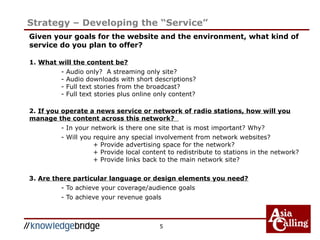 5
Strategy – Developing the “Service”
Given your goals for the website and the environment, what kind of
service do you plan to offer?
1. What will the content be?
- Audio only? A streaming only site?
- Audio downloads with short descriptions?
- Full text stories from the broadcast?
- Full text stories plus online only content?
2. If you operate a news service or network of radio stations, how will you
manage the content across this network?
- In your network is there one site that is most important? Why?
- Will you require any special involvement from network websites?
+ Provide advertising space for the network?
+ Provide local content to redistribute to stations in the network?
+ Provide links back to the main network site?
3. Are there particular language or design elements you need?
- To achieve your coverage/audience goals
- To achieve your revenue goals
 