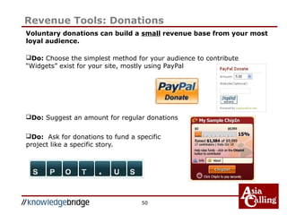 50
Revenue Tools: Donations
Voluntary donations can build a small revenue base from your most
loyal audience.
Do: Choose the simplest method for your audience to contribute
“Widgets” exist for your site, mostly using PayPal
Do: Suggest an amount for regular donations
Do: Ask for donations to fund a specific
project like a specific story.
 