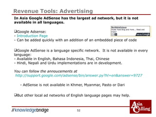 52
Revenue Tools: Advertising
In Asia Google AdSense has the largest ad network, but it is not
available in all languages.
Google Adsense:
- Introduction Page
- Can be added quickly with an addition of an embedded piece of code
Google AdSense is a language specific network. It is not available in every
language:
- Available in English, Bahasa Indonesia, Thai, Chinese
- Hindi, Nepali and Urdu implementations are in development.
You can follow the annoucements at
http://support.google.com/adsense/bin/answer.py?hl=en&answer=9727
- AdSense is not available in Khmer, Myanmar, Pasto or Dari
But other local ad networks of English language pages may help.
 
