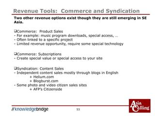 53
Revenue Tools: Commerce and Syndication
Two other revenue options exist though they are still emerging in SE
Asia.
Commerce: Product Sales
- For example: music program downloads, special access, …
- Often linked to a specific project
- Limited revenue opportunity, require some special technology
Commerce: Subscriptions
- Create special value or special access to your site
Syndication: Content Sales
- Independent content sales mostly through blogs in English
+ Helium.com
+ Blogburst.com
- Some photo and video citizen sales sites
+ AFP’s Citizenside
 