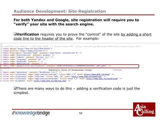 56
For both Yandex and Google, site registration will require you to
“verify” your site with the search engine.
Verification requires you to prove the “control” of the site by adding a short
code line to the header of the site. For example:
There are many ways to do this – adding a verification code is just the
simplest.
Audience Development: Site Registration
 