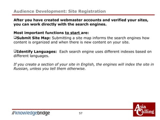 57
After you have created webmaster accounts and verified your sites,
you can work directly with the search engines.
Most important functions to start are:
Submit Site Map: Submitting a site map informs the search engines how
content is organized and when there is new content on your site.
Identify Languages: Each search engine uses different indexes based on
different languages.
If you create a section of your site in English, the engines will index the site in
Russian, unless you tell them otherwise.
Audience Development: Site Registration
 
