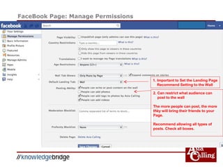 FaceBook Page: Manage Permissions
1. Important to Set the Landing Page
Recommend Setting to the Wall
2. Can restrict what audience can
post to the wall
The more people can post, the more
they will bring their friends to your
Page.
Recommend allowing all types of
posts. Check all boxes.
 