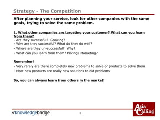 6
Strategy - The Competition
After planning your service, look for other companies with the same
goals, trying to solve the same problem.
1. What other companies are targeting your customer? What can you learn
from them?
- Are they successful? Growing?
- Why are they successful? What do they do well?
- Where are they un-successful? Why?
- What can you learn from them? Pricing? Marketing?
Remember!
- Very rarely are there completely new problems to solve or products to solve them
- Most new products are really new solutions to old problems
So, you can always learn from others in the market!
 