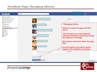 FaceBook Page: Managing Admins
7. Managing Admins:
Whoever creates the page is the first
admin.
The first admin can invite additional
admins to help post content and manage
the audience on the page.
New Admins must have “liked” the page,
first.
Use the email the new admin used to
register with FaceBook to add them.
 