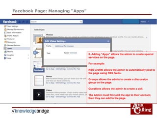 Facebook Page: Managing “Apps”
8. Adding “Apps” allows the admin to create special
services on the page.
For example:
RSS Grafitti allows the admin to automatically post to
the page using RSS feeds.
Groups allows the admin to create a discussion
group on the page.
Questions allows the admin to create a poll.
The Admin must first add the app to their account,
then they can add to the page.
 