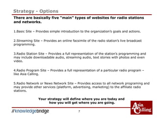 7
Strategy - Options
There are basically five “main” types of websites for radio stations
and networks.
1.Basic Site – Provides simple introduction to the organization’s goals and actions.
2.Streaming Site – Provides an online facsimile of the radio station’s live broadcast
programming.
3.Radio Station Site – Provides a full representation of the station’s programming and
may include downloadable audio, streaming audio, text stories with photos and even
video.
4.Radio Program Site – Provides a full representation of a particular radio program –
like Asia Calling.
5.Radio Network or News Network Site – Provides access to all network programing and
may provide other services (platform, advertising, marketing) to the affiliate radio
stations.
Your strategy will define where you are today and
how you will get where you are going.
 
