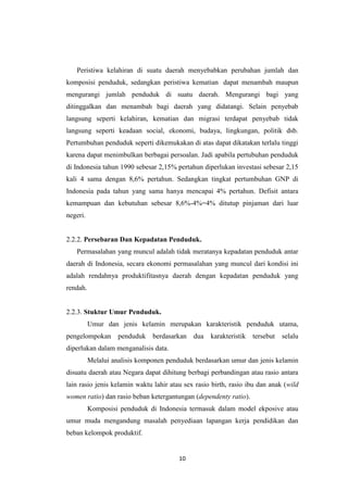 10
Peristiwa kelahiran di suatu daerah menyebabkan perubahan jumlah dan
komposisi penduduk, sedangkan peristiwa kematian dapat menambah maupun
mengurangi jumlah penduduk di suatu daerah. Mengurangi bagi yang
ditinggalkan dan menambah bagi daerah yang didatangi. Selain penyebab
langsung seperti kelahiran, kematian dan migrasi terdapat penyebab tidak
langsung seperti keadaan social, ekonomi, budaya, lingkungan, politik dsb.
Pertumbuhan penduduk seperti dikemukakan di atas dapat dikatakan terlalu tinggi
karena dapat menimbulkan berbagai persoalan. Jadi apabila pertubuhan penduduk
di Indonesia tahun 1990 sebesar 2,15% pertahun diperlukan investasi sebesar 2,15
kali 4 sama dengan 8,6% pertahun. Sedangkan tingkat pertumbuhan GNP di
Indonesia pada tahun yang sama hanya mencapai 4% pertahun. Defisit antara
kemampuan dan kebutuhan sebesar 8,6%-4%=4% ditutup pinjaman dari luar
negeri.
2.2.2. Persebaran Dan Kepadatan Penduduk.
Permasalahan yang muncul adalah tidak meratanya kepadatan penduduk antar
daerah di Indonesia, secara ekonomi permasalahan yang muncul dari kondisi ini
adalah rendahnya produktifitasnya daerah dengan kepadatan penduduk yang
rendah.
2.2.3. Stuktur Umur Penduduk.
Umur dan jenis kelamin merupakan karakteristik penduduk utama,
pengelompokan penduduk berdasarkan dua karakteristik tersebut selalu
diperlukan dalam menganalisis data.
Melalui analisis komponen penduduk berdasarkan umur dan jenis kelamin
disuatu daerah atau Negara dapat dihitung berbagi perbandingan atau rasio antara
lain rasio jenis kelamin waktu lahir atau sex rasio birth, rasio ibu dan anak (wild
women ratio) dan rasio beban ketergantungan (dependenty ratio).
Komposisi penduduk di Indonesia termasuk dalam model ekposive atau
umur muda mengandung masalah penyediaan lapangan kerja pendidikan dan
beban kelompok produktif.
 