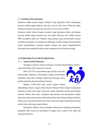 11
2.2.4 Kelahiran Dan Kematian
Kelahiran adalah ukuran tingkat kelahiran yang digunakan dalam perhitungan
proyeksi adalah angka kelahiran total atau Total Fertility Rate (TFR) dan angka
kelahiran menurut umur atau Age Specificity Fertility Rate (ASFR) .
Kematian adalah ukuran tingkat kematian yang digunakan dalam perhitungan
proyeksi adalah angka kematian bayi atau Infant Mortality Rate (IMR), Karena
IMR merupakan salah satu indikator yang penting yang mencerminkan derajat
kesehatan masyarakat. Di samping itu IMR dapat di pakai sebagai alat monitoring
situasi kependudukan sekarang maupun sebagai alat untuk mengidentifikasi
kelompok umur penduduk tertentu yang mempunyai resiko kematian tinggi.
2.3 PERKEMBANGAN KB DI INDONESIA
2.3.1. Sejarah KB Di Indonesia.
Kasadaran manusia tentang pentingnya masalah kependudukan dimulai
sejak bumi dihuni oleh ratusan juta manusia.
Plato (427-347) menyarankan agar pranata sosial dan
pemerintahan sebaiknya direncanakan dengan pertumbuhan
penduduk yang stabil sehingga terjadi keseimbangan antara
jumlah penduduk dan pertumbuhan ekonomi.
Malthus (1766-1834) pada zaman industri sedang
berkembang manusia jangan terlalu banyak berhayal bahwa dengan kemampuan
tehnologi mereka akan dapat memenuhi segala kebutuhan karena pertumbuhan
manusia laksana deret ukur, sedangkan pertumbuhan dan kemampuan sumber
daya alam untuk memenuhinya berkembang dalam deret hitung. Dengan demikian
dalam suatu saat manusia akan sulit untuk memenuhi segala kebutuhannya karena
sumber daya alam yang sangat terbatas.
Pernyataan Malthus yang merupakan kekawatiran terhadap pertumbuhan
penduduk telah muncul ke permukaan di negara besar, seperti Cina, India dan
termasuk Indonesia.
 