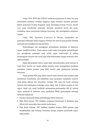 12
Tahun 1978, WHO dan UNICEF melakukan pertemuan di Alma Ata yang
memusatkan perhatian terhadap tingginya angka kematian maternal perinatal.
Dalam pertemuan tersebut disepakati untuk menetapkan konsep Primary Health
Care yang memberikan pelayanan antenatal, persalinan bersih dan aman,
melakukan upaya penerimaan keluarga berencana, dan meningkatkan pelayanan
rujukan.
Tahun 1984, Population Conference di Mexiko, menekankan arti
pentingnya hubungan antara tingginya fertilitas dan interval yang pendek terhadap
kesehatan dan kehidupan ibu dan perinatal.
Perkembangan laju peningkatan pertumbuhan penduduk di Indonesia
sangat mengkhawatirkan. Tanpa adanya usaha-usaha pencegahan perkembangan
laju peningkatan penduduk yang terlalu cepat, usaha-usaha di bidang
pembangunan ekonomi dan sosial yang telah dilaksanakan dengan maksimal akan
tidak berfaedah.
Dapat dikemukakan bahwa untuk dapat menyelamatkan nasib manusia di
muka bumi tercinta ini, masih terbuka peluang untuk meningkatkan kesehatan
reproduksi malalui gerakan yang lebih intensif pada pelaksanaan keluarga
berencana.
Tanpa gerakan KB yang makin intensif maka manusia akan terjebak pada
kemiskinan, kemelaratan, dan kebodohan yang merupakan malapetaka manusia
yang paling dahsyat dan mencekam. Gerakan KB yang kita kenal sekarang
bermula dari kepeloporan beberapa orang tokoh, baik di dalam maupun di luar
negeri. Sejak saat itulah berdirilah perkumpulan-perkumpulan KB di seluruh
dunia, termasuk di Indonesia yang mendirikan PKBI (perkumpulan keluarga
berencana Indonesia)
 Peristiwa bersejarah dalam perkembangan KB di Indonesia :
 Pada Bulan Januari 1967 diadakan simposium Kontrasepsi di Bandung yang
diikuti oleh masyarakat luas melalui media massa
 Pada Bulan Februari 1967 diadakan diadakan kongres PKBI pertama yang
mengharapkan agar keluarga berencana sebagai program pemerintah segera
dilaksanakan.
 