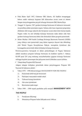 13
 Pada Bulan April 1967, Gubernur DKI Jakarta, Ali Sadikin menganggap
bahwa sudah waktunya kegiatan KB dilancarkan secara resmi di Jakarta
dengan menyelenggarakan proyek keluarga berencana DKI Jakarta Raya
 Tanggal 16 Agustus 1967 gerakan keluarga berencana di Indonesia memasuki
era peralihan pidato pemimpin negara. Selama orde lama organisasi pergerakan
dilakukan oleh tenaga sukarela dan beroperasi secara diam-diam karena kepala
Negara waktu itu anti terhadap keluarga berencana maka dalam orde baru
gerakan keluarga berencana diakui dan dimasukan dalam program pemerintah.
 Bulan Oktober 1968 berdiri Lembaga Keluarga Berencana Nasional (LKBN)
yang sifatnya semi pemerintah yang dalam tugasnya diawasi dan dibimbing
oleh Mentri Negara Kesejahteraan Rakyat, merupakan kristalisasi dan
kesungguhan pemerintah dalam kebijakan keluarga berencana.
Peristiwa-peristiwa bersejarah di dalam perkembangan di Negara Indonesia
adalah masuknya program keluarga berencana itu kedalam repelita I. Adanya
KUHP pasal 283 yang melarang menyebarluaskan gagasan keluarga berencana
sehingga kegiatan penerangan dan pelayanan masih dilakukan secara terbatas.
 Tahap-tahap Program KB Nasional
Adapun tahapan kebijakan pemerintah dalam penyelenggaran Program KB
Nasional di Indonesia adalah :
a. Tahun 1970 – 1980 dikenal dengan MANAGEMENT FOR THE PEOPLE
1). Pemerintah lebih banyak berinisiatif
2). Partisipasi masyarakat rendah sekali
3). Terkesan kurang demokratis
4). Ada unsur pemaksaan
5). Berorientasi pada target
b. Tahun 1989 – 1990 terjadi perubahan pola menjadi MANAGEMENT WITH
THE PEOPLE
1) Pemaksaan dikurangi
2) Dimulainya Program Safari KB pada awal 1980-an
 