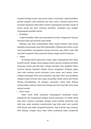 15
mengenai berbagai metode, kepercayaan religius, serta budaya, tingkat pendidikan
persepsi mengenai resiko kehamilan dan status wanita., Penyedia layanan harus
menyadari bagaimana faktor-faktor tersebut mempengaruhi pemilihan metode di
daerah mereka dan harus memantau perubahan –perubahan yang mungkin
mempengaruhi pemilihan metode.
o Pendidikan
Tingkat pendidikan tidak saja mempengaruhi kerelaan menggunakan keluarga
berencana tetapi juga pemilihan suatu metode.
Beberapa studi telah memperlihatkan bahwa metode kalender lebih banyak
digunakan oleh pasangan yang lebih berpendidikan. Dihipotesiskan bahwa wanita
yang berpendidikan menginginkan keluarga berencana yang efektif, tetapi tidak
rela untuk mengambil resiko yang terkait dengan sebagai metode kontrasepsi.
o Agama
Di berbagai daerah kepercayaan religius dapat mempengaruhi klien dalam
memilih metode. Sebagai contoh penganut katolik yang taat membatasi pemilihan
kontrasepsi mereka pada KB alami. Sebagai pemimpin islam pengklaim bahwa
sterilisasi dilarang sedangkan sebagian lainnya mengijinkan. Walaupun agama
islam tidak melarang metode kontrasepsi secara umum, para akseptor wanita
mungkin berpendapat bahwa pola perdarahan yang tidak teratur yang disebabkan
sebagian metode hormonal akan sangat menyulitkan mereka selama haid mereka
dilarang bersembahyang. Di sebagaian masyarakat, wanita hindu dilarang
mempersiapkan makanan selama haid sehingga pola haid yang tidak teratur dapat
menjadi masalah.
o Status wanita
Status wanita dalam masyarakat mempengaruhi kemampuan mereka
memperoleh dan menggunakan berbagai metode kontrasepsi. Di daerah daerah
yang status wanitanya meningkat, sebagian wanita memiliki pemasukan yang
lebih besar untuk membayar metode-metode yang lebih mahal serta memiliki
lebih banyak suara dalam mengambil keputusan. Juga di daerah yang wanitanya
lebih dihargai, mungkin hanya dapat sedikit pembatasan dalam memperoleh
 