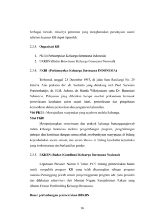 16
berbagai metode, misalnya peraturan yang mengharuskan persetujuan suami
sebelum layanan KB dapat diperoleh.
2.3.3. Organisasi KB
1. PKBI (Perkumpulan Keluarga Berencana Indonesia)
2. BKKBN (Badan Koordinasi Keluarga Berencana Nasional)
2.3.4. PKBI (Perkumpulan Keluarga Berencana INDONESIA)
Terbentuk tanggal 23 Desember 1957, di jalan Sam Ratulangi No. 29
Jakarta. Atas prakarsa dari dr. Soeharto yang didukung oleh Prof. Sarwono
Prawirohardjo, dr. H.M. Judono, dr. Hanifa Wiknjosastro serta Dr. Hurustiati
Subandrio. Pelayanan yang diberikan berupa nasehat perkawinan termasuk
pemeriksaan kesehatan calon suami isteri, pemeriksaan dan pengobatan
kemandulan dalam perkawinan dan pengaturan kehamilan.
Visi PKBI : Mewujudkan masyarakat yang sejahtera melalui keluarga.
Misi PKBI
Memperjuangkan penerimaan dan praktek keluarga bertanggungjawab
dalam keluarga Indonesia melalui pengembangan program, pengembangan
jaringan dan kemitraan dengan semua pihak pemberdayaan masyarakat di bidang
kependudukan secara umum, dan secara khusus di bidang kesehatan reproduksi
yang berkesetaraan dan berkeadilan gender.
2.3.5. BKKBN (Badan Koordinasi Keluarga Berencana Nasional)
Keputusan Presiden Nomor 8 Tahun 1970 tentang pembentukan badan
untuk mengelola program KB yang telah dicanangkan sebagai program
nasional.Penanggung jawab umum penyelenggaraan program ada pada presiden
dan dilakukan sehari-hari oleh Menteri Negara Kesejahteraan Rakyat yang
dibantu Dewan Pembimbing Keluarga Berencana.
Dasar pertimbangan pembentukan BBKBN
 