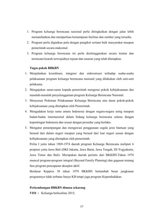 17
1. Program keluarga berencana nasional perlu ditingkatkan dengan jalan lebih
memanfaatkan dan memperluas kemampuan fasilitas dan sumber yang tersedia.
2. Program perlu digiatkan pula dengan pengikut sertaan baik masyarakat maupun
pemerintah secara maksimal.
3. Program keluarga berencana ini perlu diselenggarakan secara teratur dan
terencana kearah terwujudnya tujuan dan sasaran yang telah ditetapkan.
Tugas pokok BBKBN
1. Menjalankan koordinasi, integrasi dan sinkronisasi terhadap usaha-usaha
pelaksanaan program keluarga berencana nasional yang dilakukan oleh unit-unit
pelaksana.
2. Mengajukan saran-saran kepada pemerintah mengenai pokok kebijaksanaan dan
masalah-masalah penyelenggaraan program Keluarga Berencana Nasional.
3. Menyusun Pedoman Pelaksanaan Keluarga Berencana atas dasar pokok-pokok
kebijaksanaan yang ditetapkan oleh Pemerintah.
4. Mengadakan kerja sama antara Indonesia dengan negara-negara asing maupun
badan-badan internasional dalam bidang keluarga berencana selaras dengan
kepentingan Indonesia dan sesuai dengan prosedur yang berlaku.
5. Mengatur penampungan dan mengawasi penggunaan segala jenis bantuan yang
berasal dari dalam negeri maupun yang berasal dari luar negeri sesuai dengan
kebijaksanaan yang ditetapkan oleh pemerintah.
Pelita I yaitu tahun 1969-1974 daerah program Keluarga Berencana meliputi 6
propinsi yaitu Jawa Bali (DKI Jakarta, Jawa Barat, Jawa Tengah, DI Yogyakarta,
Jawa Timur dan Bali). Merupakan daerah perintis dari BKKBN.Tahun 1974
muncul program-program integral (Beyond Family Planning) dan gagasan tentang
fase program pencapaian akseptor aktif.
Berdasar Keppres 38 tahun 1978 BKKBN bertambah besar jangkauan
programnya tidak terbatas hanya KB tetapi juga program Kependudukan.
Perkembangan BBKBN dimasa sekarang
VISI : Keluarga berkualitas 2015.
 