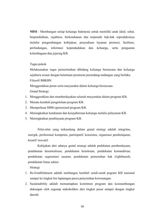 18
MISI : Membangun setiap keluarga Indonesia untuk memiliki anak ideal, sehat,
berpendidikan, sejahtera, berketahanan dan terpenuhi hak-hak reproduksinya
melalui pengembangan kebijakan, penyediaan layanan promosi, fasilitasi,
perlindungan, informasi kependudukan dan keluarga, serta penguatan
kelembagaan dan jejaring KB.
Tugas pokok
Melaksanakan tugas pemerintahan dibidang keluarga berencana dan keluarga
sejahtera sesuai dengan ketentuan peraturan perundang-undangan yang berlaku.
Filosofi BBKBN
Menggerakkan peran serta masyarakat dalam keluarga berencana.
Grand Strategi:
1. Menggerakkan dan memberdayakan seluruh masyarakat dalam program KB.
2. Menata kembali pengelolaan program KB.
3. Memperkuat SDM operasional program KB.
4. Meningkatkan ketahanan dan kesejahteraan keluarga melalui pelayanan KB.
5. Meningkatkan pembiayaan program KB.
Nilai-nilai yang terkandung dalam grand strategi adalah integritas,
energik, profesional kompeten, partisipatif, konsisten, organisasi pembelajaran,
kreatif/ inovatif.
Kebijakan dari adanya grand strategi adalah pndekatan pemberdayaan,
pendekatan desentralisasi, pendekatan kemitraan, pendekatan kemandirian,
pendekatan segmentasi sasaran, pendekatan pemenuhan hak (rightbased),
pendekatan lintas sektor.
Strategi
1. Re-Establishment adalah mmbangun kembali sendi-sendi pogram KB nasional
sampai ke tingkat lini lapanngan pasca penyerahan kewenangan.
2. Sustainability adalah memantapkan komitmen program dan kesinambungan
dukungan oleh segenap stakeholders dari tingkat pusat sampai dengan tingkat
daerah.
 