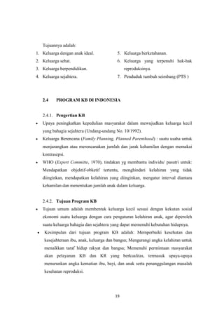 19
Tujuannya adalah:
1. Keluarga dengan anak ideal.
2. Keluarga sehat.
3. Keluarga berpendidikan.
4. Keluarga sejahtera.
5. Keluarga berketahanan.
6. Keluarga yang terpenuhi hak-hak
reproduksinya.
7. Penduduk tumbuh seimbang (PTS )
2.4 PROGRAM KB DI INDONESIA
2.4.1. Pengertian KB
Upaya peningkatkan kepedulian masyarakat dalam mewujudkan keluarga kecil
yang bahagia sejahtera (Undang-undang No. 10/1992).
Keluarga Berencana (Family Planning, Planned Parenthood) : suatu usaha untuk
menjarangkan atau merencanakan jumlah dan jarak kehamilan dengan memakai
kontrasepsi.
WHO (Expert Committe, 1970), tindakan yg membantu individu/ pasutri untuk:
Mendapatkan objektif-obketif tertentu, menghindari kelahiran yang tidak
diinginkan, mendapatkan kelahiran yang diinginkan, mengatur interval diantara
kehamilan dan menentukan jumlah anak dalam keluarga.
2.4.2. Tujuan Program KB
Tujuan umum adalah membentuk keluarga kecil sesuai dengan kekutan sosial
ekonomi suatu keluarga dengan cara pengaturan kelahiran anak, agar diperoleh
suatu keluarga bahagia dan sejahtera yang dapat memenuhi kebutuhan hidupnya.
Kesimpulan dari tujuan program KB adalah: Memperbaiki kesehatan dan
kesejahteraan ibu, anak, keluarga dan bangsa; Mengurangi angka kelahiran untuk
menaikkan taraf hidup rakyat dan bangsa; Memenuhi permintaan masyarakat
akan pelayanan KB dan KR yang berkualitas, termasuk upaya-upaya
menurunkan angka kematian ibu, bayi, dan anak serta penanggulangan masalah
kesehatan reproduksi.
 