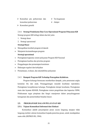 21
 Konsultasi pra perkawinan dan
konsultasi perkawinan
 Konsultasi genetik
 Tes keganasan
 Adopsi
2.4.4. Strategi Pendekatan Dan Cara Operasional Program Pelayanan KB
Strategi program KB terbagi dalam dua hal yaitu:
1. Strategi dasar
2. Strategi operasional
Strategi Dasar
Meneguhkan kembali program di daerah
Menjamin kesinambungan program
Strategi operasional
Peningkatan kapasitas sistem pelayanan Program KB Nasional
Peningkatan kualitas dan prioritas program
Penggalangan dan pemantapan komitmen
Dukungan regulasi dan kebijakan
Pemantauan, evaluasi, dan akuntabilitas pelayanan
2.4.5. Dampak Program KB Terhadap Pencegahan Kelahiran.
Program keluarga berencana memberikan dampak, yaitu penurunan angka
kematian ibu dan anak; Penanggulangan masalah kesehatan reproduksi;
Peningkatan kesejahteraan keluarga; Peningkatan derajat kesehatan; Peningkatan
mutu dan layanan KB-KR; Peningkatan sistem pengelolaan dan kapasitas SDM;
Pelaksanaan tugas pimpinan dan fungsi manajemen dalam penyelenggaraan
kenegaraan dan pemerintahan berjalan lancer.
2.5. PROGRAM KIE DALAM PELAYANAN KB
2.5.1. Tujuan Komunikasi Informasi dan Edukasi
Komunikasi adalah penyampaian pesan secara langsung ataupun tidak
langsung melalui saluran komunikasi kepada penerima pesan, untuk mendapatkan
suatu efek (DEPKES RI, 1984).
 