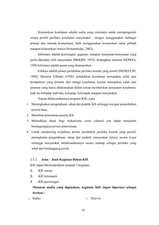 22
Komunikasi kesehatan adalah usaha yang sistematis untuk mempengaruhi
secara positif perilaku kesehatan masyarakat , dengan menggunakan berbagai
prinsip dan metode komunikasi, baik menggunakan komunikasi antar pribadi
maupun komunikasi massa (Notoatmodjo, 2003).
Informasi adalah keterangan, gagasan, maupun kenyataan-kenyataan yang
perlu diketahui oleh masyarakat (BKKBN, 1993). Sedangkan menurut DEPKES,
1990 Informasi adalah pesan yang disampaikan.
Edukasi adalah proses perubahan perilaku kearah yang positif (DEPKES RI,
1990). Menurut Effendy (1998), pendidikan kesehatan merupakan salah satu
kompetensi yang dituntut dari tenaga kesehatan, karena merupakan salah satu
peranan yang harus dilaksanakan dalam setiap memberikan pelayanan kesehatan,
baik itu terhadap individu, keluarga, kelompok ataupun masyarakat.
Tujuan dilaksanakannya program KIE, yaitu
1. Meningkatkan pengetahuan, sikap dan praktik KB sehingga tercapai penambahan
peserta baru.
2. Membina kelestarian peserta KB
3. Meletakkan dasar bagi mekanisme sosio cultural yan dapat menjamin
berlangsungnya proses penerimaan.
4. Untuk mendorong terjadinya proses perubahan perilaku kearah yang positif,
peningkatan pengetahuan, sikap dan praktik masyarakat (klien) secara wajar
sehingga masyarakat melaksanakannya secara mantap sebagai perilaku yang
sehat dan bertanggung jawab.
2.5.2. Jenis – Jenis Kegiatan Dalam KIE
KIE dapat dikelompokkan menjadi 3 kegiatan :
1. KIE massa
2. KIE kelompok
3. KIE perorangan
Menurut media yang digunakan, kegiatan KIE dapat diperinci sebagai
berikut :
o Radio o Televisi
 