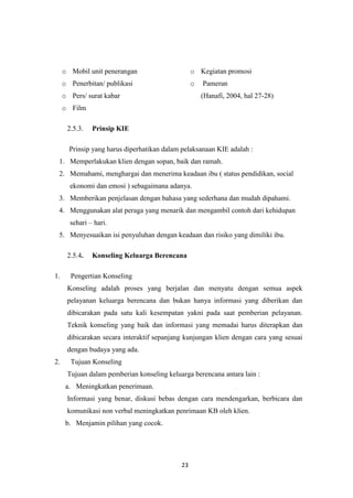23
o Mobil unit penerangan
o Penerbitan/ publikasi
o Pers/ surat kabar
o Film
o Kegiatan promosi
o Pameran
(Hanafi, 2004, hal 27-28)
2.5.3. Prinsip KIE
Prinsip yang harus diperhatikan dalam pelaksanaan KIE adalah :
1. Memperlakukan klien dengan sopan, baik dan ramah.
2. Memahami, menghargai dan menerima keadaan ibu ( status pendidikan, social
ekonomi dan emosi ) sebagaimana adanya.
3. Memberikan penjelasan dengan bahasa yang sederhana dan mudah dipahami.
4. Menggunakan alat peraga yang menarik dan mengambil contoh dari kehidupan
sehari – hari.
5. Menyesuaikan isi penyuluhan dengan keadaan dan risiko yang dimiliki ibu.
2.5.4. Konseling Keluarga Berencana
1. Pengertian Konseling
Konseling adalah proses yang berjalan dan menyatu dengan semua aspek
pelayanan keluarga berencana dan bukan hanya informasi yang diberikan dan
dibicarakan pada satu kali kesempatan yakni pada saat pemberian pelayanan.
Teknik konseling yang baik dan informasi yang memadai harus diterapkan dan
dibicarakan secara interaktif sepanjang kunjungan klien dengan cara yang sesuai
dengan budaya yang ada.
2. Tujuan Konseling
Tujuan dalam pemberian konseling keluarga berencana antara lain :
a. Meningkatkan penerimaan.
Informasi yang benar, diskusi bebas dengan cara mendengarkan, berbicara dan
komunikasi non verbal meningkatkan penrimaan KB oleh klien.
b. Menjamin pilihan yang cocok.
 
