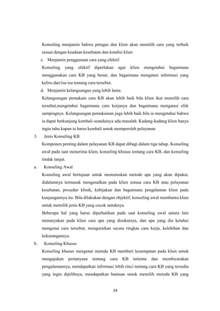 24
Konseling menjamin bahwa petugas dan klien akan memilih cara yang terbaik
sesuai dengan keadaan kesehatan dan kondisi klien
c. Menjamin penggunaan cara yang efektif.
Konseling yang efektif diperlukan agar klien mengetahui bagaimana
menggunakan cara KB yang benar, dan bagaimana mengatasi informasi yang
keliru dan/isu-isu tentang cara tersebut.
d. Menjamin kelangsungan yang lebih lama.
Kelangsungan pemakain cara KB akan lebih baik bila klien ikut memilih cara
tersebut,mengetahui bagaimana cara kerjanya dan bagaimana mengatasi efek
sampingnya. Kelangsungan pemakainan juga lebih baik bila ia mengetahui bahwa
ia dapat berkunjung kembali seandainya ada masalah. Kadang-kadang klien hanya
ingin tahu kapan ia harus kembali untuk memperoleh pelayanan
3. Jenis Konseling KB
Komponen penting dalam pelayanan KB dapat dibagi dalam tiga tahap. Konseling
awal pada saat menerima klien, konseling khusus tentang cara KB, dan konseling
tindak lanjut.
a. Konseling Awal
Konseling awal bertujuan untuk memutuskan metode apa yang akan dipakai,
didalamnya termasuk mengenalkan pada klien semua cara KB atau pelayanan
kesehatan, prosedur klinik, kebijakan dan bagaimana pengalaman klien pada
kunjungannya itu. Bila dilakukan dengan objektif, konseling awal membantu klien
untuk memilih jenis KB yang cocok untuknya.
Beberapa hal yang harus diperhatikan pada saat konseling awal antara lain
menanyakan pada klien cara apa yang disukainya, dan apa yang dia ketahui
mengenai cara tersebut, menguraikan secara ringkas cara kerja, kelebihan dan
kekurangannya.
b. Konseling Khusus
Konseling khusus mengenai metoda KB memberi kesempatan pada klien untuk
mengajukan pertanyaan tentang cara KB tertentu dan membicarakan
pengalamannya, mendapatkan informasi lebih rinci tentang cara KB yang tersedia
yang ingin dipilihnya, mendapatkan bantuan untuk memilih metoda KB yang
 