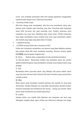 25
cocok serta mendapat penerangan lebih jauh tentang bagaimana menggunakan
metoda tersebut dengan aman, efektif dan memuaskan.
c. Konseling Tindak Lanjut
Bila klien datang untuk mendapatkan obat baru atau pemeriksaan ulang maka
penting untuk berpijak pada konseling yang dulu. Konseling pada kunjungan
ulang lebih bervariasi dari pada konseling awal. Pemberi pelayanan perlu
mengetahui apa yang harus dikerjakan pada setiap situasi. Pemberi pelayanan
harus dapat membedakan antara masalah yang serius yang memerlukan rujukan
dan masalah ynag ringan yang dapat diatasi di tempat.
4. Langkah Konseling
a. GATHER menurut Gallen dan Leitenmaier (1987)
Gallen dan Leitenmaier memberikan satu akronim yang dapat dijadikan panduan
bagi petugas klinik KB untuk melakukan konseling. Akronim tersebut adalah
GATHER yang merupakan singkatan dari :
G : Greet : Berikan salam, mengenalkan diri dan membuka komunikasi.
A : Ask atau Assess : Menanyakan keluhan atau kebutuhan pasien dan menilai
apakah keluhan/keinginan yang disampaikan memang sesuai dengan kondisi yang
dihadapi.
T : Tell
Beritahukan bahwa persoalan pokok yang dihadapi oleh pasien adalah seperti
yang tercermin dari hasil tukar informasi dan harus dicarikan upaya penyelesaian
masalah tersebut.
H : Help
Bantu pasien untuk memahami masalah utamanya dan masalah itu yang harus
diselesaikan. Jelaskan beberapa cara yang dapat menyelesaikan masalah tersebut,
termasuk keuntungan dan keterbatasan dari masing – masing cara tersebut. Minta
pasien untuk memutuskan cara terbaik bagi dirinya.
E : Explain
Jelaskan bahwa cara terpilih telah diberikan atau dianjurkan dan hasil yang
diharapkan mungkin dapat segera terlihat atau diobservasi beberapa saat hingga
 