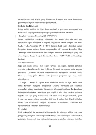 26
menampakkan hasil seperti yang diharapkan. Jelaskan pula siapa dan dimana
pertolongan lanjutan atau darurat dapat diperoleh.
R : Refer dan Return visit
Rujuk apabila fasilitas ini tidak dapat memberikan pelayanan yang sesuai atau
buat jadwal kunjungan ulang apabila pelayanan terpilih telah diberikan.
b. Langkah – Langkah Konseling KB SATU TUJU
Dalam memberikan konseling. Khususnya bagi calon klien KB yang baru
hendaknya dapat diterapkan 6 langkah yang sedah dikenal dengan kata kunci
SATU TUJU.Penerapan SATU TUJU tersebut tidak perlu dilakukan secara
berurutan karena petugas harus menyesuaikan diri dengan kebutuhan klien
.Beberapa klien membutuhkan lebih banyak perhatian pada langkah yang satu
dibandingkan dengan langkah lainnya.Kata kunci SATU TUJU dalah sebagai
berikut :
SA : sapa dan salam
Sapa dan salam kepada klien secara terbuka dan sopan. Berikan perhatian
sepenuhnya kepada mereka dan berbicara ditempat yan nyaman serta terjamin
privasinya. Yakinkan klien untuk membangun rasa percaya diri.Tanyakan kepada
klien apa yang perlu dibantu serta jelaskan pelayanan apa yang dapat
diperolehnya.
T : Tanya : Tanyakan kepada klien informasi tentang dirinya. Bantu klien
untuk berbicara mengenai pengalaman keluarga berencana dan kesehatan
reproduksi, tujuan, kepentingan, harapan, serta keadaan kesehatan dan kehidupan
keluarganya.Tanyakan konstrasepsi yan diiginkan ole klien. Berikan perhatian
kepada klien apa yang disampaikan oleh klien ssuai dengan kata-kata, gerak
isyarat dan caranya.Coba tempatkan diri kita di dalam hati klien.Perlihatkan
bahwa kita memahami. Dengan memahami pengetahuan, kebutuhan dan
keinginan klien kita dapat membantunya.
U: Uraikan
Uraikan kepada klien mengenai pilihannya dan beritahu apa pilihan reproduksi
yang paling mungkin, termasuk pilihan beberapa jenis kontrasepsi. Bantulah klien
pada jenis kontrasepsi yang paling dia ingini, serta jelaskan pula jenis-jenis lain
 