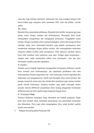 27
yang ada. Juga jelaskan alternative kontrasepsi lain yang mungkin diingini oleh
klien.Uraikan juga mengenai risiko penularan HIV/ Aids dan pilihan metode
ganda.
TU : Bantu
Bantulah klien menentukan pilihannya. Bantulah klien berfikir mengenai apa yang
paling sesuai dengan keadaan dan kebutuhannya. Doronglah klien untuk
menunjukkan keinginannya dan mengajukan pertanyaan. Tanggapilah secara
terbuka. Petugas membantu klien mempertimbangkan criteria dan keinginan klien
terhadap setiap jenis kontrasepsi.Tanyakan juga apakah pasangannya akan
memberikan dukungan dengan pilihan tersebut. Jika memungkinkan diskusikan
mengenai pilihan tersebut pada pasangannya. Pada akhirnya yakinkan bahwa
klien telah membuat suatu keputusan yang tepat. Petugas dapat menanyakan :
Apakah anda sudah memutuskan pilhan jenis kontrasepsi? Atau apa jenis
kontrasepsi terpilih yang akan digunakan.
J : Jelaskan
Jelaskan secara lengkap bagaimana menggunakan kontrasepsi pilihannya setelah
klien memilih jenis kontrasepsinya, jika diperlukan perlihatkan alat/ obat
kontrasepsinya.Jelaskan bagaimana alat / obat kontrasepsi tersebut digunakan dan
bagaimana cara penggunaannya. Sekali lagi doronglah klien untuk bertanya dan
petugas menjawab secara jelas dan terbuka.Beri penjelasan juga tentang manfaat
ganda metode kontrasepsi, misalnya kondom yang dapat mencegah infeksi
menular seksual (IMS).Cek pengetahuan klien tantang penggunaan kontrasepsi
pilihannya dan puji klien apabila dapat menjawab dengan benar.
U : Kunjungan Ulang
Perlunya dilakukan kunjungan ulang. Bicarakan dan buatlah perjanjian, kapan
klien akan kembali untuk melakukan pemeriksaan atau permintaan kontrasepsi
jika dibutuhkan. Perlu juga selalu mengingatkan klien untuk kembali apabila
terjadi suatu masalah.
5. Tahapan Konseling dalam Pelayanan KB
 