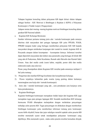 28
Tahapan kegiatan konseling dalam pelayanan KB dapat dirinci dalam tahapan
sebagai berikut : KIE Motivasi à Bimbingan à Rujukan à KIP/K à Pelayanan
Kontrasepsi à Tindak Lanjut ( Pengayoman)
Adapun uraian dari masing- masing kegiatan motivasi bimbingan konseling dalam
gerakan KB Nasional adalah :
a. Kegiatan KIE Keluarga Berencana
Sumber informasi pertama tentang jenis alat / metoda kontrasepsi pada umunya
diterima oleh masyarakat dari petugas lapangan KB yaitu PPLKB, PLKB,
PPKBD maupun kader yang bertugas memberikan pelayanan KIE KB kepada
masyarakat dengan melakukan kunjungan dari rumah ke rumah, kegiatan KIE di
Posyandu ataupun dalam kesempatan – kesempatan lainnya. Informasi tersebut
dapat diperoleh masyarakat dari dokter atau paramedis yang bertugas di klinik KB
yang ada di Puskesmas, Balai Kesehatan, Rumah sakit Bersalin dan Rumah Sakit
Umum. Atau dari media cetak (surat kabar, majalah, poster dsb) dan media
elektronik (radio atau televisi)
Pesan yang disampaikan dalam Kegiatan KIE tersebut pada umumnya meliputi 3
hal yaitu tentang :
1). Pengertian dan manfaat KB bagi kesehatan dan kesejahteraan keluarga.
2). Proses terjadinya kehamilan pada wanita (yang penting dalam kaitannya
menerangkan cara kerja alat / metode kontrasepsi)
3). Jenis alat / metode kontrasepsi yang ada , cara pemakaian cara kerjanya serta
lama pemakaiannya.
b. Kegiatan Bimbingan
Kegiatan bimbingan kontrasepsi merupakan tindak lanjut dari kegiatan KIE juga
merupakan tugas para petugas lapangan KB. Sesudah memberikan KIE keluarga
berencana PLKB diharapkan melanjutkan dengan melakukan penyaringan
terhadap calon peserta KB. Tugas penyaringan ini dilakukan dengan memberikan
bimbingan kontrasepsi yaitu memberikan informasi tentang jenis kontrasepsi
secara lebih obyektif, benar dan jujur sekaligus meneliti apakah calon peserta KB
tersebut memenuhi syarat untuk mendapatkan pelayanan kontrasepsi yang
dipilihnya. Bila memenuhi syarat , maka calon peserta tersebut kemudian dirujuk
 