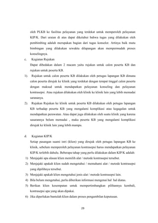 29
oleh PLKB ke fasilitas pelayanan yang terdekat untuk memperoleh pelayanan
KIP/K. Dari uraian di atas dapat diketahui bahwa tugas yang dilakukan oleh
pembimbing adalah merupakan bagian dari tugas konselor. Artinya baik mutu
bimbingan yang dilakukan sewaktu dilapangan akan mempermudah proses
konselingnya.
c. Kegiatan Rujukan
Dapat dibedakan dalam 2 macam yaitu rujukan untuk calon peserta KB dan
rujukan untuk peserta KB.
1). Rujukan untuk calon peserta KB dilakukan oleh petugas lapangan KB dimana
calon peserta dirujuk ke klinik yang terdekat dengan tempat tinggal calon peserta
dengan maksud untuk mendapatkan pelayanan konseling dan pelayanan
kontrasepsi. Atau rujukan dilakukan oleh klinik ke klinik lain yang lebih memadai
sarananya.
2). Rujukan Rujukan ke klinik untuk peserta KB dilakukan oleh petugas lapangan
KB terhadap peserta KB yang mengalami komplikasi atau kegagalan untuk
mendapatkan perawatan. Atau dapat juga dilakukan oleh suatu klinik yang karena
sasarannya belum memadai , maka peserta KB yang mengalami komplikasi
dirujuk ke klinik lain yang lebih mampu.
d. Kegiatan KIP/K
Setiap pasangan suami istri (klien) yang dirujuk oleh petugas lapangan KB ke
klinik, sebelum memperoleh pelayanan kontrasepsi harus mendapatkan pelayanan
KIP/K terlebih dahulu. Beberapa tahap yang perlu dilakukan dalam KIP/K adalah:
1) Menjajaki apa alasan klien memilih alat / metode kontrasepsi tersebut.
2) Menjajaki apakah klien sudah mengetahui / memahami alat / metode kontrasepsi
yang dipilihnya tersebut.
3) Menjajaki apakah klien mengetahui jenis alat / metode kontrasepsi lain.
4) Bila belum mengetahui, perlu diberikan informasi mengenai hal hal diatas.
5) Berikan klien kesempatan untuk mempertimbangkan pilihannya kembali,
kontrasepsi apa yang akan dipakai.
6) Jika diperlukan bantulah klien dalam proses pengambilan keputusan.
 
