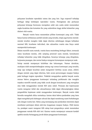 3
pelayanan kesehatan reproduksi utama dan yang lain. Juga responsif terhadap
berbagai tahap kehidupan reproduksi wanita. Peningkatan dan perluasan
pelayanan keluarga berencana merupakan salah satu usaha untuk menurunkan
angka kesakitan dan kematian ibu yang sedemikian tinggi akibat kehamilan yang
dialami oleh wanita.
Banyak wanita harus menentukan pilihan kontrasepsi yang sulit. Tidak
hanya karena terbatasnya jumlah metode yang tersedia, tetapi juga karena metode-
metode tersebut mungkin tidak dapat diterima sehubungan dengan kebijakan
nasional KB, kesehatan individual, dan seksualitas wanita atau biaya untuk
memperoleh kontrasepsi.
Dalam memilih suatu metode, wanita harus menimbang berbagai faktor, termasuk
status kesehatan mereka, efek samping potensial suatu metode, konsekuensi
terhadap kehamilan yang tidak diinginkan, besarnya keluarga yang diinginkan,
kerjasama pasangan, dan norma budaya mengenai kemampuan mempunyai anak.
Setiap metode mempunyai kelebihan dan kekurangan. Namun demikian,
meskipun telah mempertimbangkan untung rugi semua kontrasepsi yang tersedia,
tetap saja terdapat kesulitan untuk mengontrol fertilitas secara aman, efektif,
dengan metode yang dapat diterima, baik secara perseorangan maupun budaya
pada berbagai tingkat reproduksi. Tidaklah mengejutkan apabila banyak wanita
merasa bahwa penggunaan kontrasepsi terkadang problematis dan mungkin
terpaksa memilih metode yang tidak cocok dengan konsekuensi yang merugikan
atau tidak menggunakan metode KB sama sekali. Perasaan dan kepercayaan
wanita mengenai tubuh dan seksualitasnya tidak dapat dikesampingkan dalam
pengambilan keputusan untuk menggunakan kontrasepsi. Banyak wanita tidak
bersedia mengubah siklus normalnya, karena takut bahwa perdarahan yang lama
dapat mengubah pola hubungan seksual dan dapat mendorong suami berhubungan
seks dengan wanita lain. Siklus yang memanjang atau perdarahan intermiten dapat
membatasi partisipasi dalam aktivitas keagamaan maupun budaya. Oleh karena
itu, pendapat suami mengenai KB cukup kuat pengaruhnya untuk menentukan
penggunaan metode KB oleh istri. Karena wanita mempunyai semacam kendali
apabila mereka bertanggung jawab dalam penggunaan kontrasepsi.
 