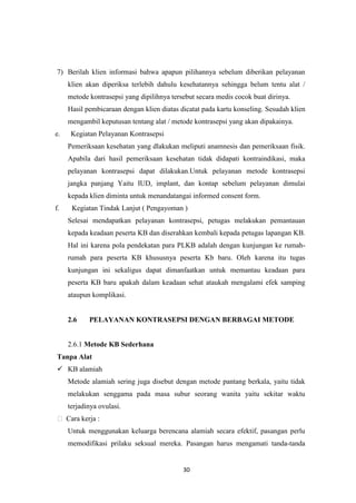 30
7) Berilah klien informasi bahwa apapun pilihannya sebelum diberikan pelayanan
klien akan diperiksa terlebih dahulu kesehatannya sehingga belum tentu alat /
metode kontrasepsi yang dipilihnya tersebut secara medis cocok buat dirinya.
Hasil pembicaraan dengan klien diatas dicatat pada kartu konseling. Sesudah klien
mengambil keputusan tentang alat / metode kontrasepsi yang akan dipakainya.
e. Kegiatan Pelayanan Kontrasepsi
Pemeriksaan kesehatan yang dlakukan meliputi anamnesis dan pemeriksaan fisik.
Apabila dari hasil pemeriksaan kesehatan tidak didapati kontraindikasi, maka
pelayanan kontrasepsi dapat dilakukan.Untuk pelayanan metode kontrasepsi
jangka panjang Yaitu IUD, implant, dan kontap sebelum pelayanan dimulai
kepada klien diminta untuk menandatangai informed consent form.
f. Kegiatan Tindak Lanjut ( Pengayoman )
Selesai mendapatkan pelayanan kontrasepsi, petugas melakukan pemantauan
kepada keadaan peserta KB dan diserahkan kembali kepada petugas lapangan KB.
Hal ini karena pola pendekatan para PLKB adalah dengan kunjungan ke rumah-
rumah para peserta KB khususnya peserta Kb baru. Oleh karena itu tugas
kunjungan ini sekaligus dapat dimanfaatkan untuk memantau keadaan para
peserta KB baru apakah dalam keadaan sehat ataukah mengalami efek samping
ataupun komplikasi.
2.6 PELAYANAN KONTRASEPSI DENGAN BERBAGAI METODE
2.6.1 Metode KB Sederhana
Tanpa Alat
 KB alamiah
Metode alamiah sering juga disebut dengan metode pantang berkala, yaitu tidak
melakukan senggama pada masa subur seorang wanita yaitu sekitar waktu
terjadinya ovulasi.
 Cara kerja :
Untuk menggunakan keluarga berencana alamiah secara efektif, pasangan perlu
memodifikasi prilaku seksual mereka. Pasangan harus mengamati tanda-tanda
 