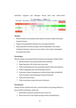 32
melakukan senggama atau hubungan seksual pada masa subur/ovulasi.
Manfaat
o Metode kalender atau pantang berkala dapat bermanfaat sebagai kontrasepsi
maupun konsepsi.
o Sebagai alat pengendalian kelahiran atau mencegah kehamilan.
o Dapat digunakan oleh para pasangan untuk mengharapkan bayi dengan
melakukan hubungan seksual saat masa subur/ovulasi untuk meningkatkan
kesempatan bisa hamil.
Keuntungan
Metode kalender atau pantang berkala mempunyai keuntungan sebagai berikut:
1. Metode kalender atau pantang berkala lebih sederhana.
2. Dapat digunakan oleh setiap wanita yang sehat.
3. Tidak membutuhkan alat atau pemeriksaan khusus dalam penerapannya.
4. Tidak mengganggu pada saat berhubungan seksual.
5. Kontrasepsi dengan menggunakan metode kalender dapat menghindari
resiko kesehatan yang berhubungan dengan kontrasepsi.
6. Tidak memerlukan biaya.
7. Tidak memerlukan tempat pelayanan kontrasepsi.
Keterbatasan
Sebagai metode sederhana dan alami, metode kalender atau pantang berkala ini
juga memiliki keterbatasan, antara lain:
1. Memerlukan kerjasama yang baik antara suami istri.
2. Harus ada motivasi dan disiplin pasangan dalam menjalankannya.
 