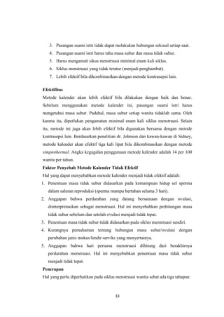 33
3. Pasangan suami istri tidak dapat melakukan hubungan seksual setiap saat.
4. Pasangan suami istri harus tahu masa subur dan masa tidak subur.
5. Harus mengamati sikus menstruasi minimal enam kali siklus.
6. Siklus menstruasi yang tidak teratur (menjadi penghambat).
7. Lebih efektif bila dikombinasikan dengan metode kontrasepsi lain.
Efektifitas
Metode kalender akan lebih efektif bila dilakukan dengan baik dan benar.
Sebelum menggunakan metode kalender ini, pasangan suami istri harus
mengetahui masa subur. Padahal, masa subur setiap wanita tidaklah sama. Oleh
karena itu, diperlukan pengamatan minimal enam kali siklus menstruasi. Selain
itu, metode ini juga akan lebih efektif bila digunakan bersama dengan metode
kontrasepsi lain. Berdasarkan penelitian dr. Johnson dan kawan-kawan di Sidney,
metode kalender akan efektif tiga kali lipat bila dikombinasikan dengan metode
simptothermal. Angka kegagalan penggunaan metode kalender adalah 14 per 100
wanita per tahun.
Faktor Penyebab Metode Kalender Tidak Efektif
Hal yang dapat menyebabkan metode kalender menjadi tidak efektif adalah:
1. Penentuan masa tidak subur didasarkan pada kemampuan hidup sel sperma
dalam saluran reproduksi (sperma mampu bertahan selama 3 hari).
2. Anggapan bahwa perdarahan yang datang bersamaan dengan ovulasi,
diinterpretasikan sebagai menstruasi. Hal ini menyebabkan perhitungan masa
tidak subur sebelum dan setelah ovulasi menjadi tidak tepat.
3. Penentuan masa tidak subur tidak didasarkan pada siklus menstruasi sendiri.
4. Kurangnya pemahaman tentang hubungan masa subur/ovulasi dengan
perubahan jenis mukus/lendir serviks yang menyertainya.
5. Anggapan bahwa hari pertama menstruasi dihitung dari berakhirnya
perdarahan menstruasi. Hal ini menyebabkan penentuan masa tidak subur
menjadi tidak tepat.
Penerapan
Hal yang perlu diperhatikan pada siklus menstruasi wanita sehat ada tiga tahapan:
 