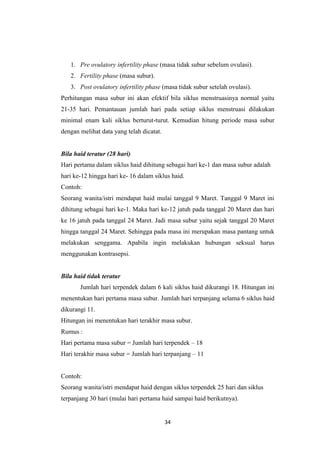 34
1. Pre ovulatory infertility phase (masa tidak subur sebelum ovulasi).
2. Fertility phase (masa subur).
3. Post ovulatory infertility phase (masa tidak subur setelah ovulasi).
Perhitungan masa subur ini akan efektif bila siklus menstruasinya normal yaitu
21-35 hari. Pemantauan jumlah hari pada setiap siklus menstruasi dilakukan
minimal enam kali siklus berturut-turut. Kemudian hitung periode masa subur
dengan melihat data yang telah dicatat.
Bila haid teratur (28 hari)
Hari pertama dalam siklus haid dihitung sebagai hari ke-1 dan masa subur adalah
hari ke-12 hingga hari ke- 16 dalam siklus haid.
Contoh:
Seorang wanita/istri mendapat haid mulai tanggal 9 Maret. Tanggal 9 Maret ini
dihitung sebagai hari ke-1. Maka hari ke-12 jatuh pada tanggal 20 Maret dan hari
ke 16 jatuh pada tanggal 24 Maret. Jadi masa subur yaitu sejak tanggal 20 Maret
hingga tanggal 24 Maret. Sehingga pada masa ini merupakan masa pantang untuk
melakukan senggama. Apabila ingin melakukan hubungan seksual harus
menggunakan kontrasepsi.
Bila haid tidak teratur
Jumlah hari terpendek dalam 6 kali siklus haid dikurangi 18. Hitungan ini
menentukan hari pertama masa subur. Jumlah hari terpanjang selama 6 siklus haid
dikurangi 11.
Hitungan ini menentukan hari terakhir masa subur.
Rumus :
Hari pertama masa subur = Jumlah hari terpendek – 18
Hari terakhir masa subur = Jumlah hari terpanjang – 11
Contoh:
Seorang wanita/istri mendapat haid dengan siklus terpendek 25 hari dan siklus
terpanjang 30 hari (mulai hari pertama haid sampai haid berikutnya).
 